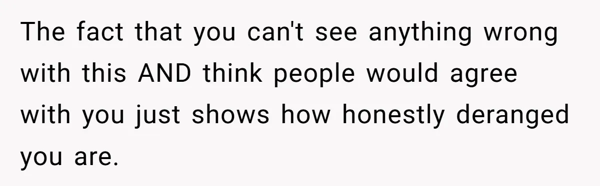 The fact that you can't see anything wrong with this AND think people would agree with you just shows how honestly deranged you are.