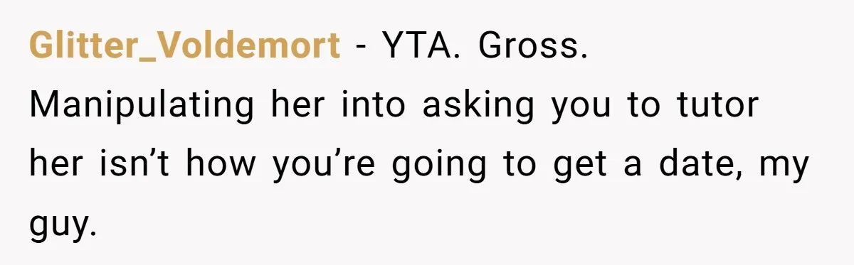 Glitter_Voldemort − YTA. Gross. Manipulating her into asking you to tutor her isn’t how you’re going to get a date, my guy.