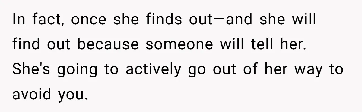 In fact, once she finds out—and she will find out because someone will tell her. She's going to actively go out of her way to avoid you.
