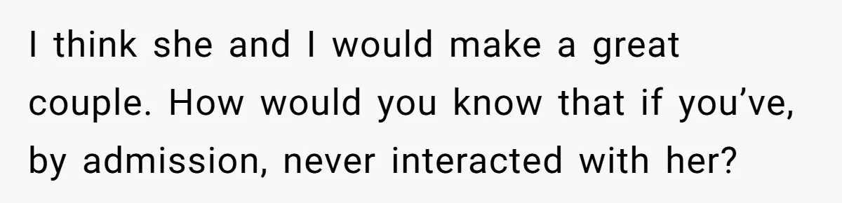 I think she and I would make a great couple. How would you know that if you’ve, by admission, never interacted with her?