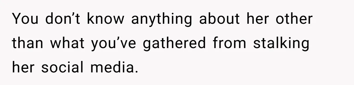 You don’t know anything about her other than what you’ve gathered from stalking her social media.