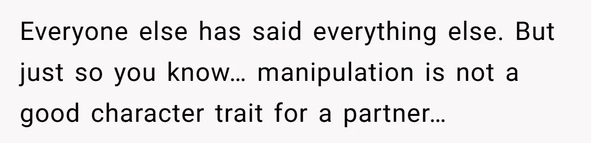 Everyone else has said everything else. But just so you know… manipulation is not a good character trait for a partner…