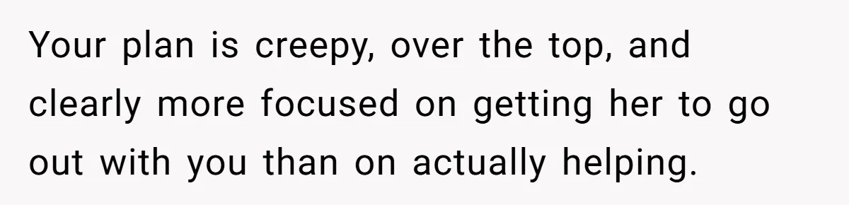 Your plan is creepy, over the top, and clearly more focused on getting her to go out with you than on actually helping.
