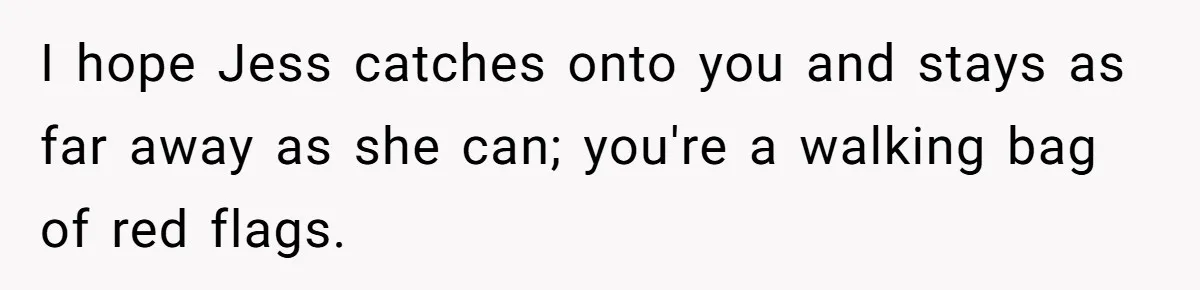 I hope Jess catches onto you and stays as far away as she can; you're a walking bag of red flags.