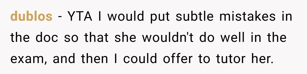 dublos − YTA I would put subtle mistakes in the doc so that she wouldn't do well in the exam, and then I could offer to tutor her.