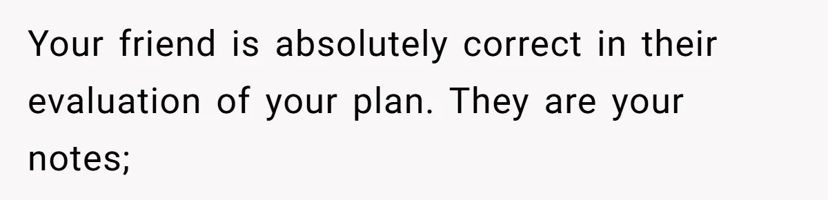 Your friend is absolutely correct in their evaluation of your plan. They are your notes;