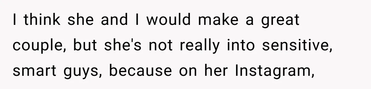 I think she and I would make a great couple, but she's not really into sensitive, smart guys, because on her Instagram,