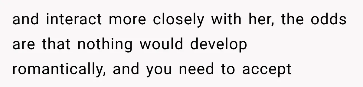 and interact more closely with her, the odds are that nothing would develop romantically, and you need to accept