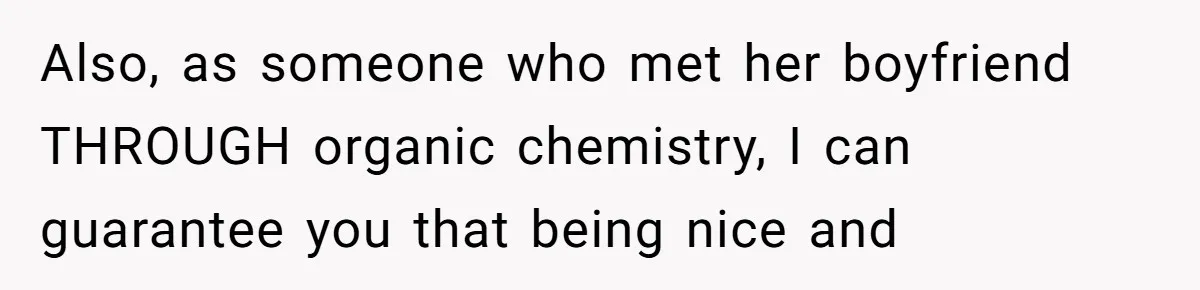 Also, as someone who met her boyfriend THROUGH organic chemistry, I can guarantee you that being nice and