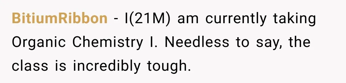 BitiumRibbon − I(21M) am currently taking Organic Chemistry I. Needless to say, the class is incredibly tough.