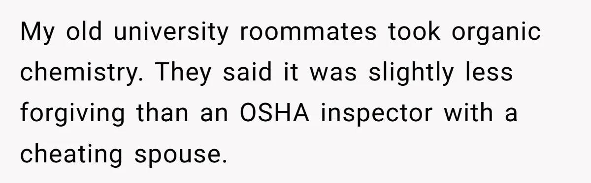My old university roommates took organic chemistry. They said it was slightly less forgiving than an OSHA inspector with a cheating spouse.