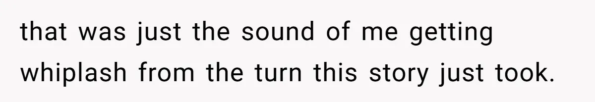 that was just the sound of me getting whiplash from the turn this story just took.