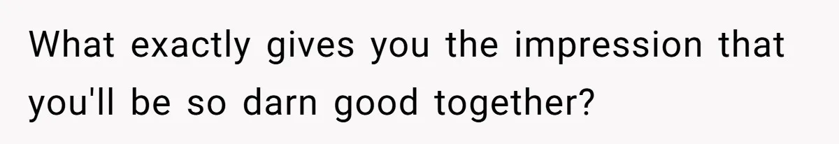 What exactly gives you the impression that you'll be so darn good together?