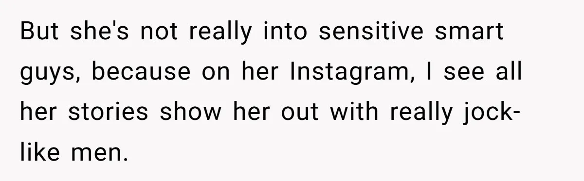 But she's not really into sensitive smart guys, because on her Instagram, I see all her stories show her out with really jock-like men.
