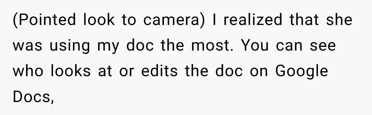 (Pointed look to camera) I realized that she was using my doc the most. You can see who looks at or edits the doc on Google Docs,