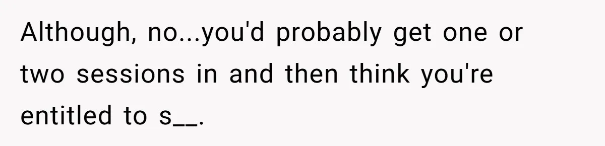 Although, no...you'd probably get one or two sessions in and then think you're entitled to s__.