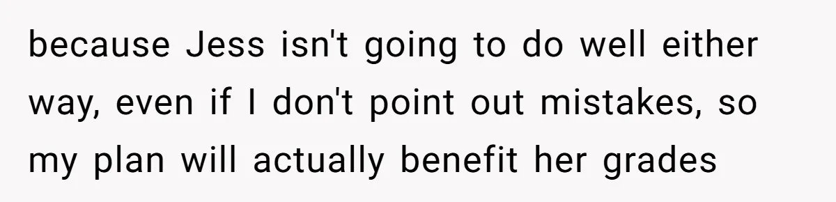 because Jess isn't going to do well either way, even if I don't point out mistakes, so my plan will actually benefit her grades