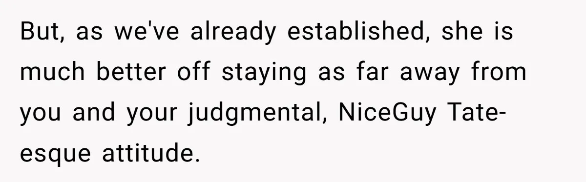 But, as we've already established, she is much better off staying as far away from you and your judgmental, NiceGuy Tate-esque attitude.
