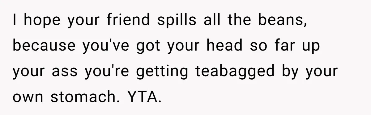 I hope your friend spills all the beans, because you've got your head so far up your ass you're getting teabagged by your own stomach. YTA.