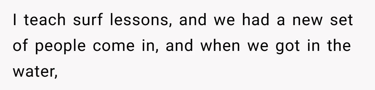 I teach surf lessons, and we had a new set of people come in, and when we got in the water,