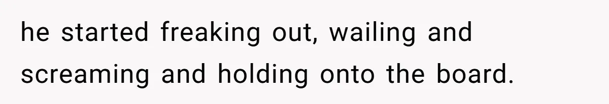 he started freaking out, wailing and screaming and holding onto the board.