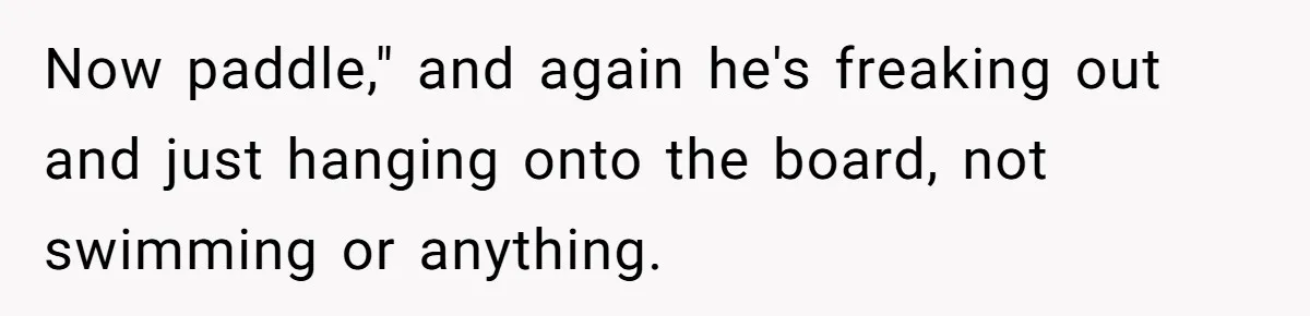 Now paddle," and again he's freaking out and just hanging onto the board, not swimming or anything.