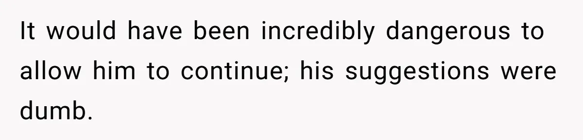 It would have been incredibly dangerous to allow him to continue; his suggestions were dumb.