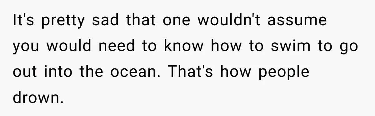 It's pretty sad that one wouldn't assume you would need to know how to swim to go out into the ocean. That's how people drown.