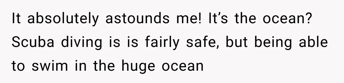 It absolutely astounds me! It’s the ocean? Scuba diving is is fairly safe, but being able to swim in the huge ocean
