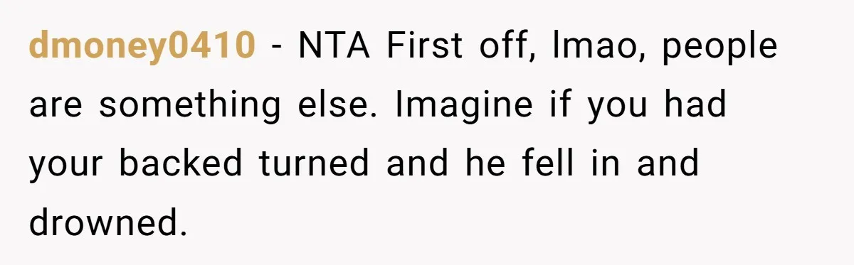 dmoney0410 − NTA First off, lmao, people are something else. Imagine if you had your backed turned and he fell in and drowned.