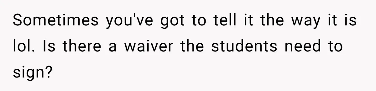 Sometimes you've got to tell it the way it is lol. Is there a waiver the students need to sign?