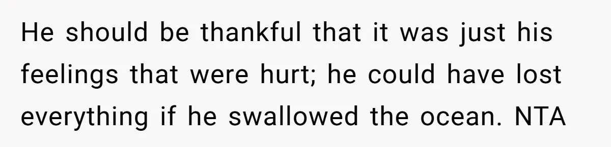 He should be thankful that it was just his feelings that were hurt; he could have lost everything if he swallowed the ocean. NTA