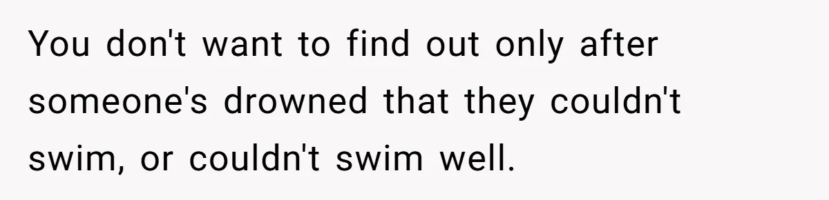 You don't want to find out only after someone's drowned that they couldn't swim, or couldn't swim well.