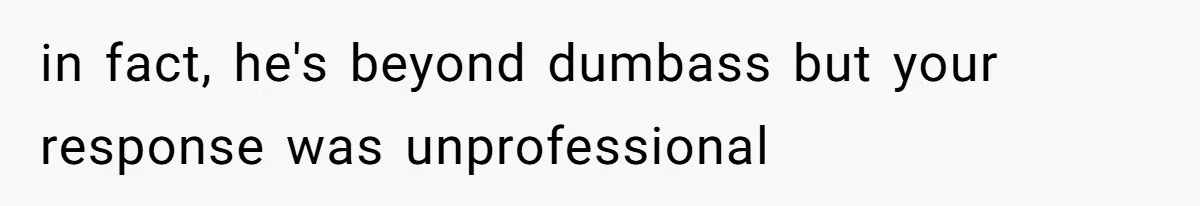 in fact, he's beyond dumbass but your response was unprofessional