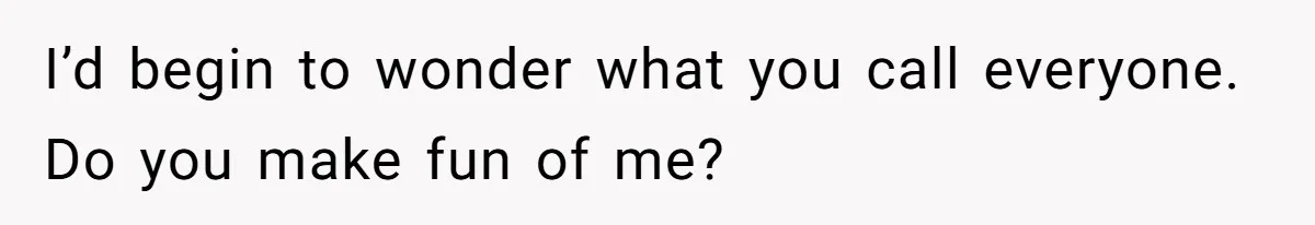 I’d begin to wonder what you call everyone. Do you make fun of me?