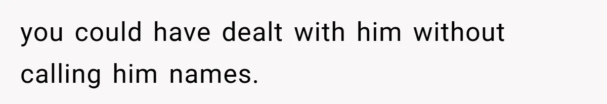 you could have dealt with him without calling him names.