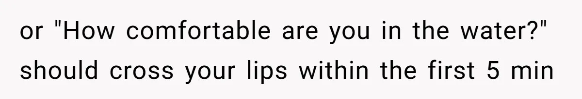 or "How comfortable are you in the water?" should cross your lips within the first 5 min