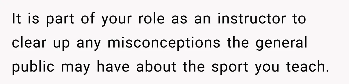 It is part of your role as an instructor to clear up any misconceptions the general public may have about the sport you teach.
