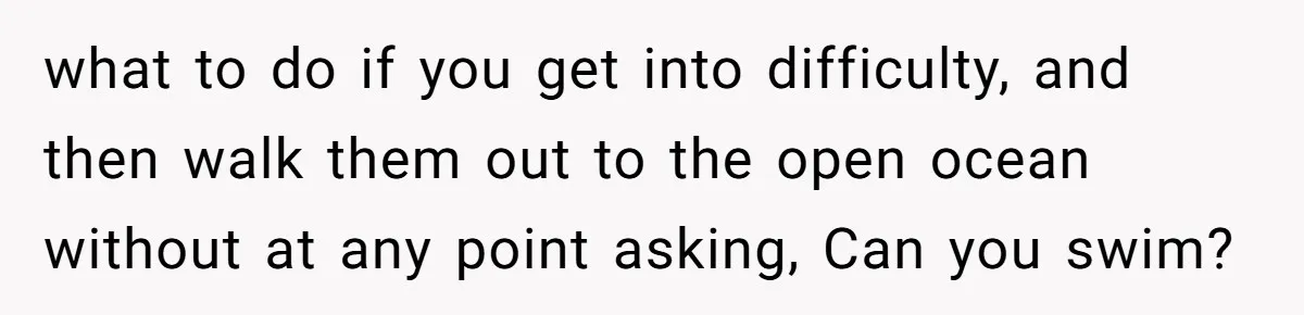 what to do if you get into difficulty, and then walk them out to the open ocean without at any point asking, Can you swim?