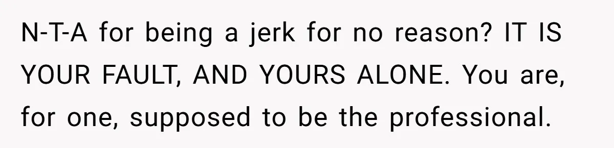 N-T-A for being a jerk for no reason? IT IS YOUR FAULT, AND YOURS ALONE. You are, for one, supposed to be the professional.