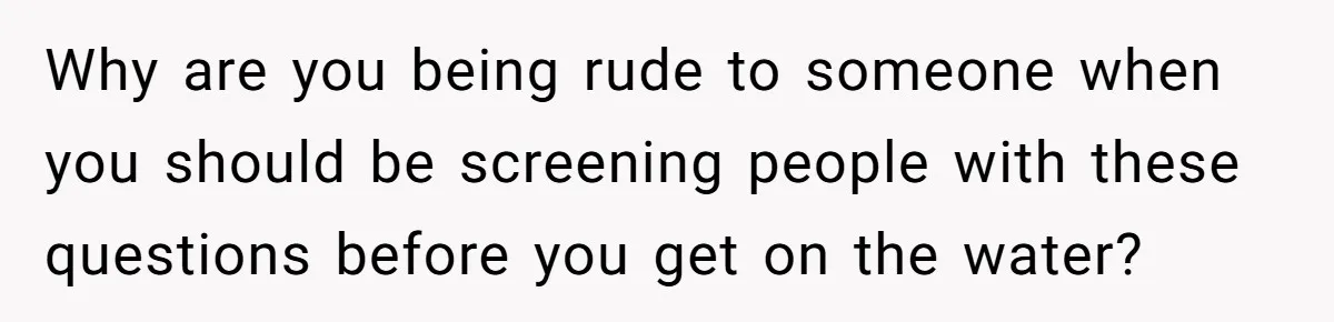 Why are you being rude to someone when you should be screening people with these questions before you get on the water?