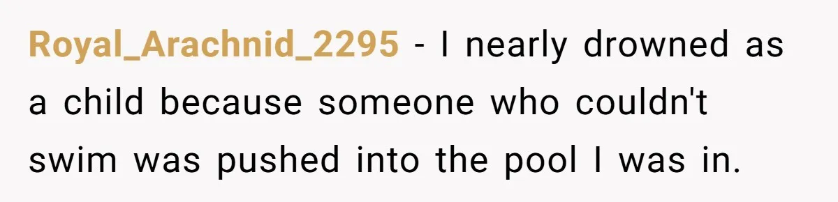 Royal_Arachnid_2295 − I nearly drowned as a child because someone who couldn't swim was pushed into the pool I was in.