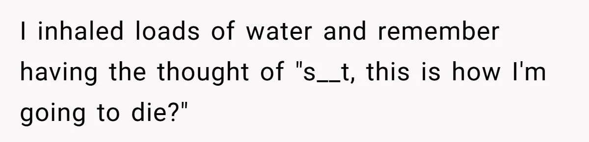 I inhaled loads of water and remember having the thought of "s__t, this is how I'm going to die?"