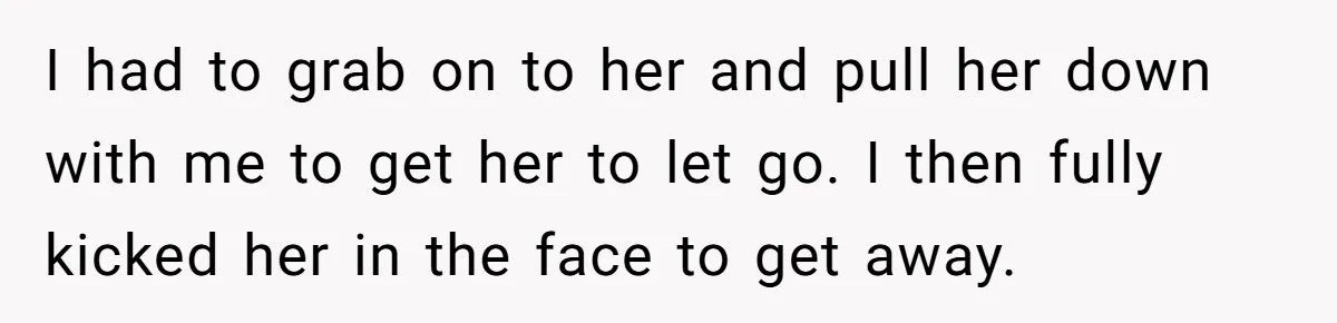 I had to grab on to her and pull her down with me to get her to let go. I then fully kicked her in the face to get away.