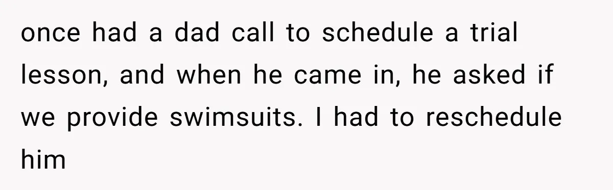 once had a dad call to schedule a trial lesson, and when he came in, he asked if we provide swimsuits. I had to reschedule him