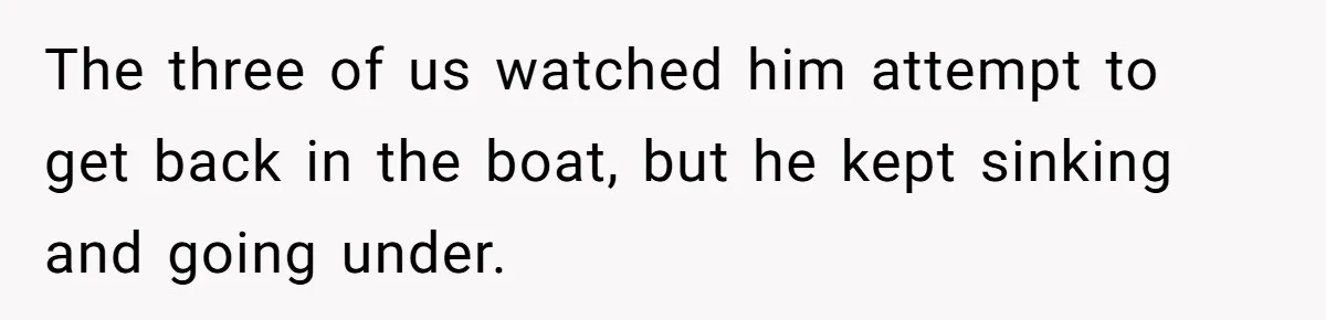 The three of us watched him attempt to get back in the boat, but he kept sinking and going under.