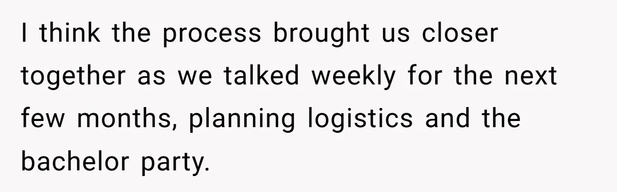 I think the process brought us closer together as we talked weekly for the next few months, planning logistics and the bachelor party.