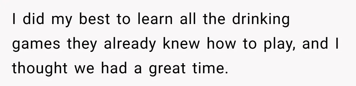 I did my best to learn all the drinking games they already knew how to play, and I thought we had a great time.