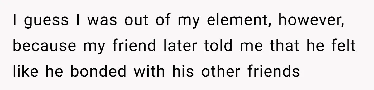 I guess I was out of my element, however, because my friend later told me that he felt like he bonded with his other friends
