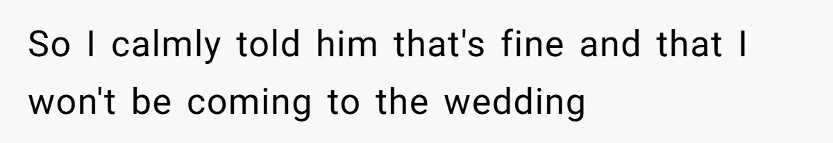 So I calmly told him that's fine and that I won't be coming to the wedding